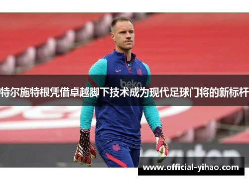 特尔施特根凭借卓越脚下技术成为现代足球门将的新标杆