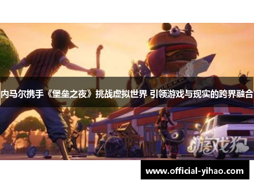 内马尔携手《堡垒之夜》挑战虚拟世界 引领游戏与现实的跨界融合