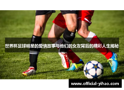 世界杯足球明星的爱情故事与他们的女友背后的精彩人生揭秘