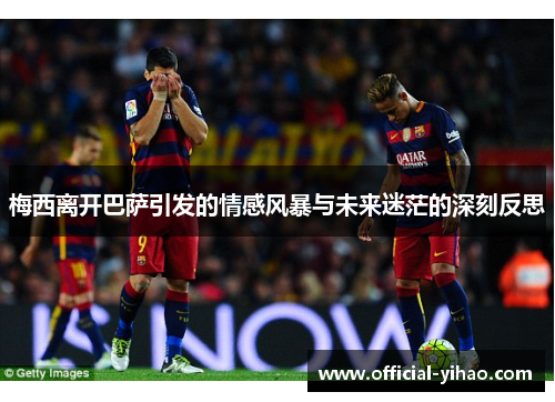 梅西离开巴萨引发的情感风暴与未来迷茫的深刻反思 梅西离开巴萨引发的情感风暴与未来迷茫的深刻反思