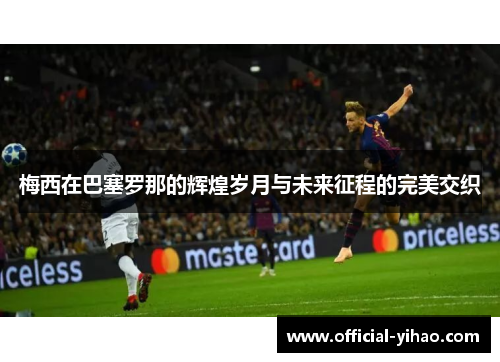 梅西在巴塞罗那的辉煌岁月与未来征程的完美交织 梅西在巴塞罗那的辉煌岁月与未来征程的完美交织