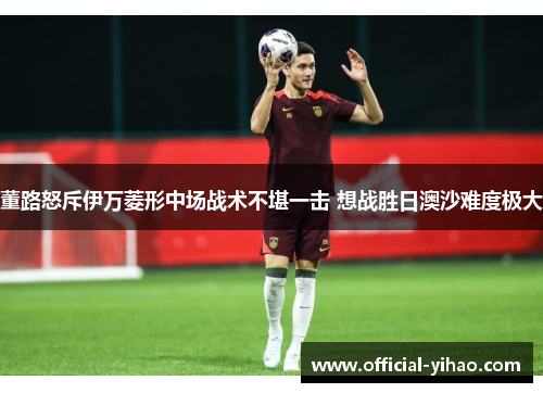 董路怒斥伊万菱形中场战术不堪一击 想战胜日澳沙难度极大