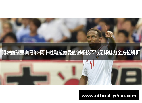 阿联酋球星奥马尔·阿卜杜勒拉赫曼的创新技巧与足球魅力全方位解析