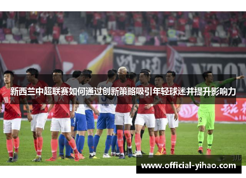 新西兰中超联赛如何通过创新策略吸引年轻球迷并提升影响力