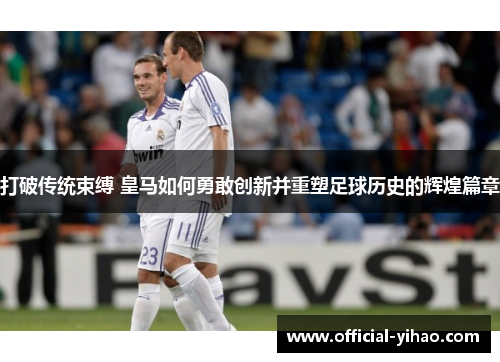打破传统束缚 皇马如何勇敢创新并重塑足球历史的辉煌篇章