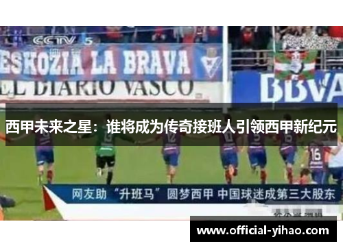 西甲未来之星：谁将成为传奇接班人引领西甲新纪元
