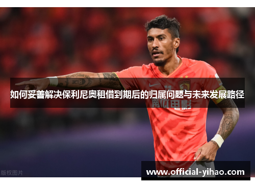 如何妥善解决保利尼奥租借到期后的归属问题与未来发展路径