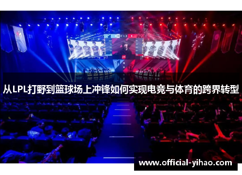 从LPL打野到篮球场上冲锋如何实现电竞与体育的跨界转型