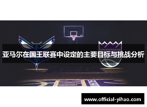 亚马尔在国王联赛中设定的主要目标与挑战分析 亚马尔在国王联赛中设定的主要目标与挑战分析