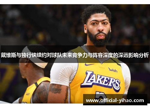 戴维斯与独行侠续约对球队未来竞争力与阵容深度的深远影响分析 戴维斯与独行侠续约对球队未来竞争力与阵容深度的深远影响分析