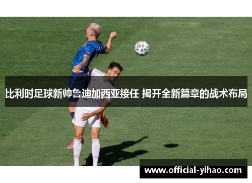 比利时足球新帅鲁迪加西亚接任 揭开全新篇章的战术布局