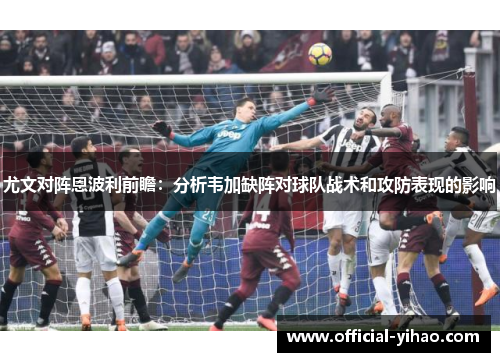 尤文对阵恩波利前瞻：分析韦加缺阵对球队战术和攻防表现的影响