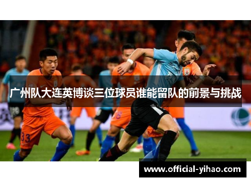 广州队大连英博谈三位球员谁能留队的前景与挑战