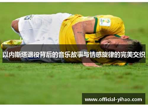 以内斯塔退役背后的音乐故事与情感旋律的完美交织