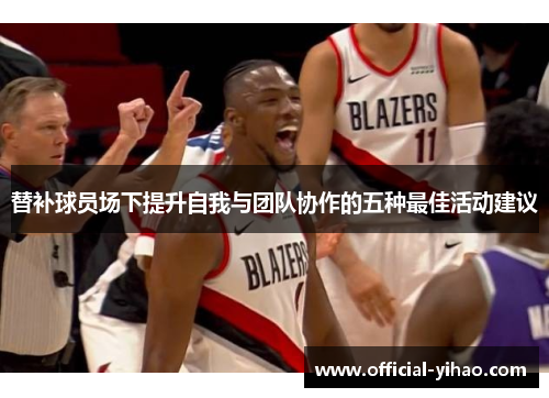 替补球员场下提升自我与团队协作的五种最佳活动建议 替补球员场下提升自我与团队协作的五种最佳活动建议