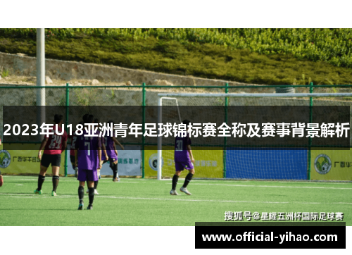 2023年U18亚洲青年足球锦标赛全称及赛事背景解析