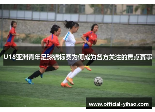 U18亚洲青年足球锦标赛为何成为各方关注的焦点赛事