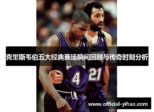 克里斯韦伯五大经典赛场瞬间回顾与传奇时刻分析