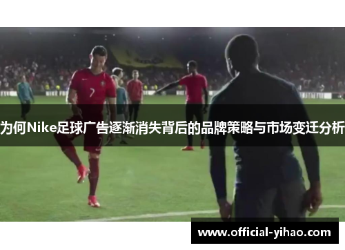 为何Nike足球广告逐渐消失背后的品牌策略与市场变迁分析