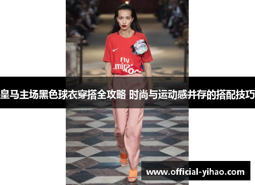 皇马主场黑色球衣穿搭全攻略 时尚与运动感并存的搭配技巧 皇马主场黑色球衣穿搭全攻略 时尚与运动感并存的搭配技巧