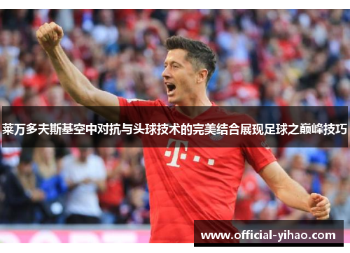 莱万多夫斯基空中对抗与头球技术的完美结合展现足球之巅峰技巧