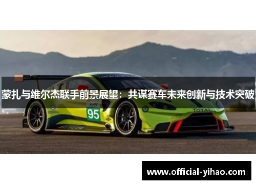 蒙扎与维尔杰联手前景展望:共谋赛车未来创新与技术突破 蒙扎与维尔杰联手前景展望:共谋赛车未来创新与技术突破