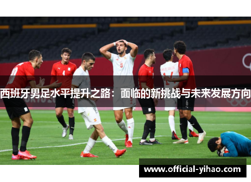 西班牙男足水平提升之路:面临的新挑战与未来发展方向 西班牙男足水平提升之路:面临的新挑战与未来发展方向