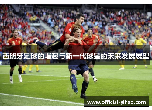 西班牙足球的崛起与新一代球星的未来发展展望 西班牙足球的崛起与新一代球星的未来发展展望