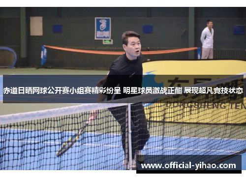 赤道日晒网球公开赛小组赛精彩纷呈 明星球员激战正酣 展现超凡竞技状态