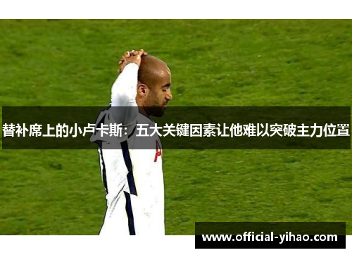 替补席上的小卢卡斯：五大关键因素让他难以突破主力位置